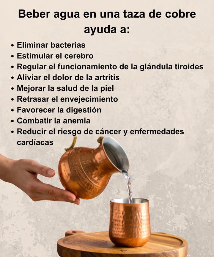 Beber agua en una taza de cobre 

 Un antiguo ritual con grandes beneficios para el bienestar diario

 Elimina bacterias y purifica naturalmente el agua.
 Estimula el cerebro y mejora la concentración.
 Regula el funcionamiento de la glándula tiroides.
 Alivia el dolor de la artritis y reduce la inflamación.
 Mejora la salud de la piel, dándole brillo natural.
 Retrasa el envejecimiento gracias a sus antioxidantes.
 Favorece la digestión y equilibra el sistema digestivo.
 Combate la anemia al aportar oligoelementos esenciales.
 Reduce el riesgo de cáncer y enfermedades cardíacas.

 Bebe el agua reposada en cobre por la mañana para revitalizar cuerpo y mente.