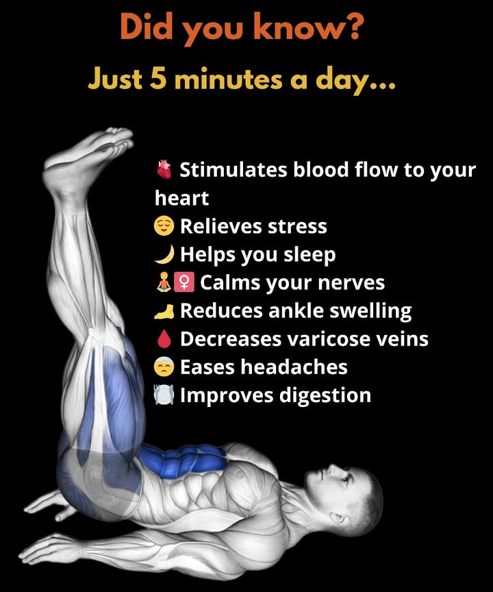 Benefits of Raising Your Legs for 5 Minutes:

 1. Improves Blood Circulation
Lifting your legs helps blood flow back toward the heart, reducing fluid retention, heaviness, and swelling in the legs  especially after long periods of sitting or standing.

 2. Reduces Swelling in Feet and Ankles
When you stay in one position too long, fluids can build up in your lower limbs. Elevating your legs naturally helps your body drain this excess fluid.

 3. Relieves Pressure on the Veins
This simple position eases pressure in the leg veins, helping to prevent or soothe discomfort linked to varicose veins.

 4. Calms the Nervous System and Reduces Stress
By promoting relaxation, this posture  similar to certain yoga poses  helps slow your heart rate and brings a sense of calm and mental clarity.

 5. Eases Back and Leg Pain
Raising your legs relieves tension in the lower back and leg muscles, providing a light and relaxed feeling after a long or demanding day.

 How to Do It Properly:
Lie on your back near a wall.
Place your legs up against the wall at a 90 angle.
Breathe slowly and relax.
Stay in this position for 5 to 10 minutes.

 Best Times to Practice:
Before going to bed.
After a long, tiring day.
After sitting or standing for extended periods.