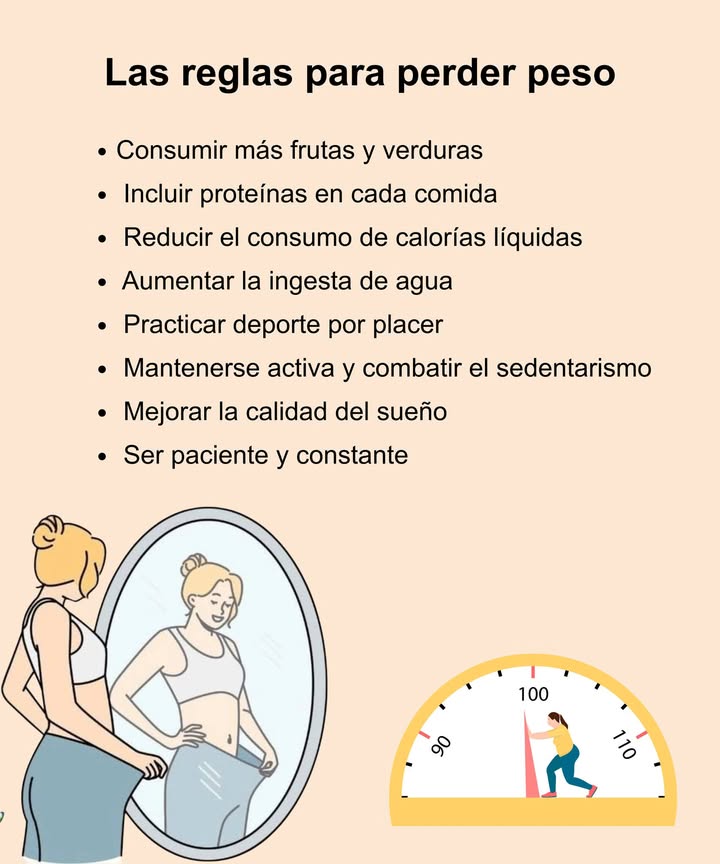 Reglas básicas para perder peso de forma saludable

 Aumentar el consumo de frutas y verduras frescas
 Incluir proteínas en cada comida principal
 Reducir bebidas azucaradas y calorías líquidas
 Beber suficiente agua durante el día
 Practicar actividad física que genere placer
 Evitar el sedentarismo y mantenerse activa
 Dormir bien y cuidar la calidad del descanso
 Mantener la paciencia, la constancia y la disciplina