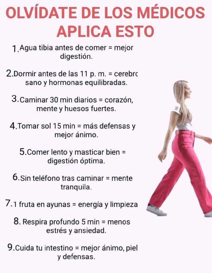 Hábitos simples para un cuerpo y mente equilibrados

Pequeños cambios diarios pueden mejorar la salud digestiva, el descanso y el bienestar general.

1 Agua tibia antes de comer
Favorece una mejor digestión y prepara el sistema digestivo.

2 Dormir antes de las 11 p. m.
Ayuda al cerebro a regenerarse y mantiene las hormonas equilibradas.

3 Caminar 30 minutos al día
Fortalece el corazón, la mente y los huesos.

4 Tomar sol 15 minutos diarios
Aumenta las defensas y mejora el estado de ánimo.

5 Comer despacio y masticar bien
Favorece una digestión óptima y previene la pesadez.

6 Evitar el teléfono después de caminar
Promueve una mente más tranquila y enfocada.

7 Consumir una fruta en ayunas
Aporta energía natural y ayuda a depurar el cuerpo.

8 Respirar profundamente durante 5 minutos
Reduce el estrés y la ansiedad.

9 Cuidar el intestino
Mejora el ánimo, la piel y las defensas naturales.