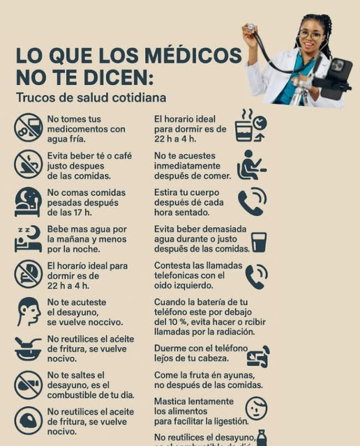 LO QUE LOS MÉDICOS NO TE DICEN:
Trucos de salud cotidiana
No tomes tus medicamentos con agua fría.
Evita beber té o café justo después de las comidas.
No comas comidas pesadas después de las 17 h.
Bebe más agua por la mañana y menos por la noche.
El horario ideal para dormir es de 22 h a 4 h.
No te acuestes inmediatamente después de comer.
Evita usar el teléfono en la oscuridad durante largos períodos.
Estira tu cuerpo después de cada hora sentado.
No pongas tus auriculares al volumen máximo, protege tus oídos.
Evita beber demasiada agua durante o justo después de las comidas.
Contesta las llamadas telefónicas con el oído izquierdo.
Cuando la batería de tu teléfono esté por debajo del 10 %, evita hacer o recibir llamadas por la radiación.
Duerme con el teléfono lejos de tu cabeza.
Come la fruta en ayunas, no después de las comidas.
Mastica lentamente los alimentos para facilitar la digestión.
No reutilices el aceite de fritura, se vuelve nocivo.
No te saltes el desayuno, es el combustible de tu día.
Mantente hidratado a lo largo del día, sobre todo con calor.
#SaludDiaria #ConsejosDeSalud  #FrutaEnAyunas