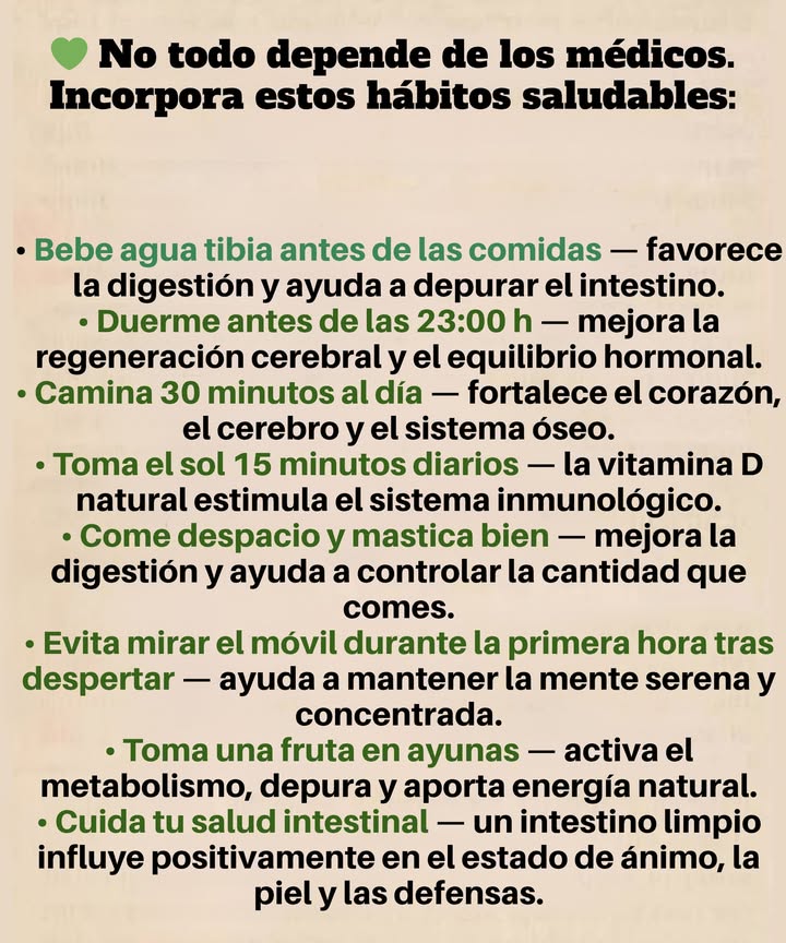 Olvida a los médicos. Usa estos hábitos:

Bebe agua tibia antes de las comidas  mejora la digestión y desintoxica el intestino.

Duerme antes de las 11 PM  regenera el cerebro y equilibra las hormonas.

Camina 30 minutos al día  fortalece el corazón, el cerebro y los huesos.

Toma el sol durante 15 minutos  la vitamina D natural refuerza la inmunidad.

Come despacio y mastica bien  mejora la digestión y evita comer en exceso.

Evita el móvil durante 1 hora después de despertar  mantiene la mente tranquila y enfocada.

Come una fruta en ayunas  depura el organismo y aporta energía.

Mantén tu intestino limpio  regula el estado de ánimo, la piel y la inmunidad.