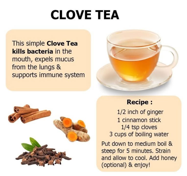 Boost Your Health Naturally with Clove Tea
Why Clove Tea?
Clove tea offers several health benefits:

Kills bacteria in the mouth, promoting oral hygiene.

Expels mucus from the lungs, making it helpful during colds or respiratory issues.

Supports the immune system, thanks to its rich antioxidant and anti-inflammatory properties.

Ingredients:
To make this healing brew, youll need:

1/2 inch of fresh ginger

1 cinnamon stick

1/4 teaspoon of whole cloves

3 cups of boiling water

Instructions:
Add all the ingredients to the boiling water.

Lower to a medium boil and let steep for about 5 minutes.

Strain the tea and allow it to cool slightly.

Optional Add honey to taste for a soothing sweetness.

Sip and enjoy the comforting warmth and health benefits.
