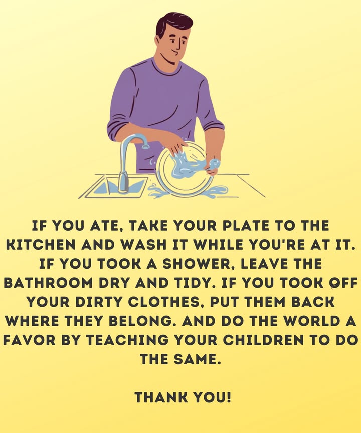 If you ate, take your plate to the kitchen and wash it while youre at it. If you took a shower, leave the bathroom dry and tidy. If you took off your dirty clothes, put them back where they belong. And do the world a favor by teaching your children to do the same. Thank you!